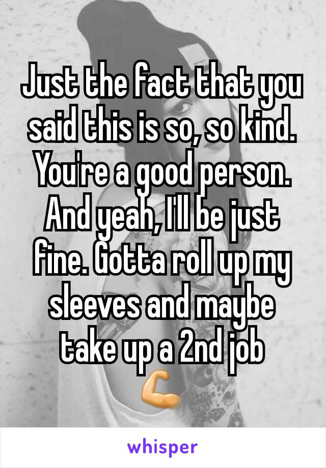 Just the fact that you said this is so, so kind. You're a good person. And yeah, I'll be just fine. Gotta roll up my sleeves and maybe take up a 2nd job
💪