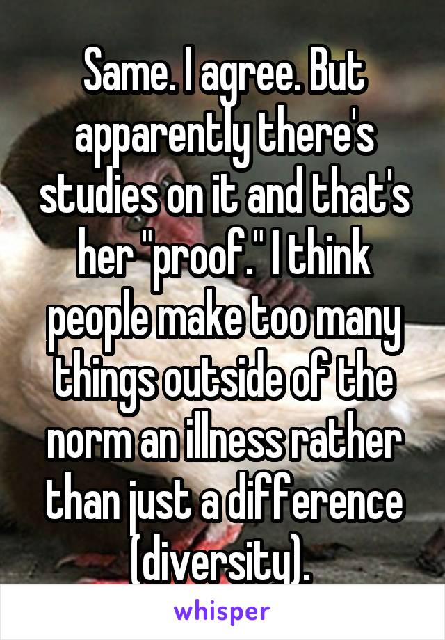 Same. I agree. But apparently there's studies on it and that's her "proof." I think people make too many things outside of the norm an illness rather than just a difference (diversity). 