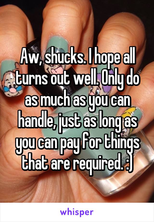 Aw, shucks. I hope all turns out well. Only do as much as you can handle, just as long as you can pay for things that are required. :)