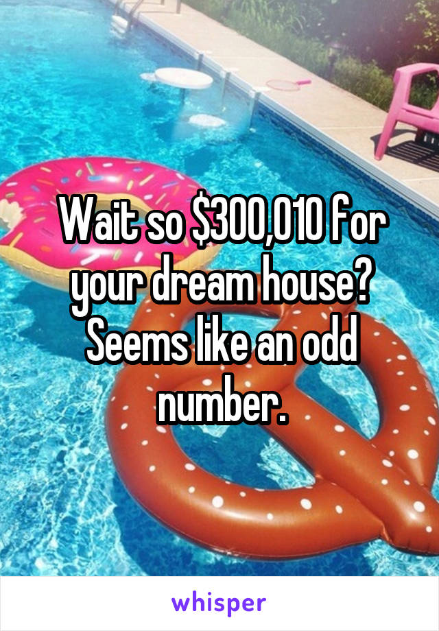 Wait so $300,010 for your dream house? Seems like an odd number.