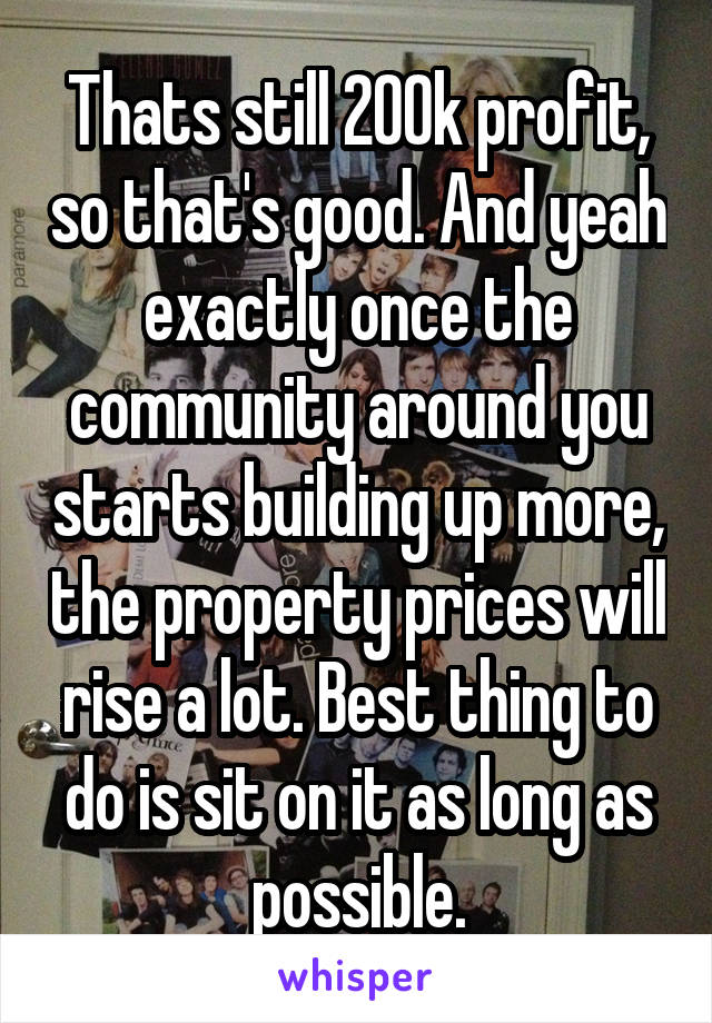 Thats still 200k profit, so that's good. And yeah exactly once the community around you starts building up more, the property prices will rise a lot. Best thing to do is sit on it as long as possible.