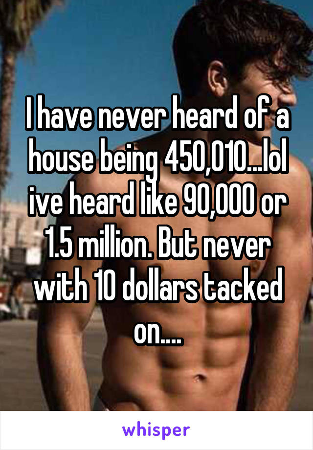 I have never heard of a house being 450,010...lol ive heard like 90,000 or 1.5 million. But never with 10 dollars tacked on....