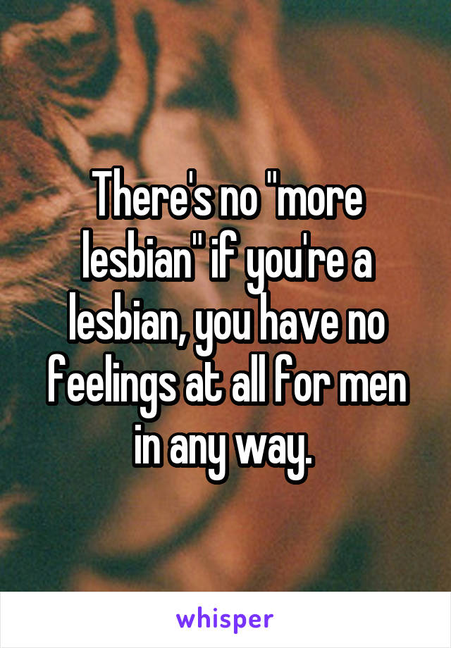 There's no "more lesbian" if you're a lesbian, you have no feelings at all for men in any way. 