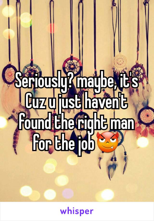Seriously? maybe, it's Cuz u just haven't found the right man for the job😈