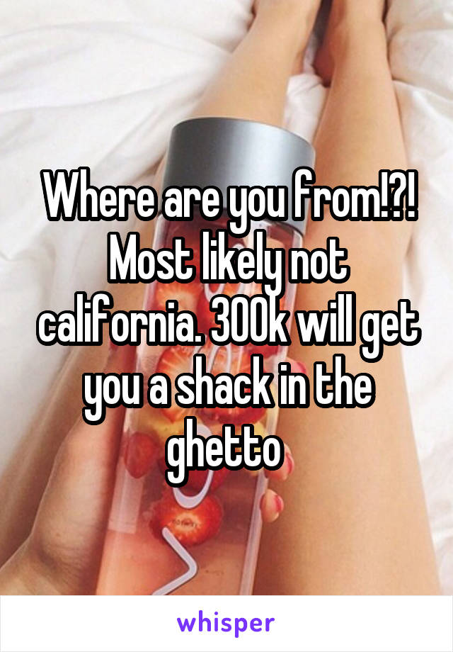 Where are you from!?! Most likely not california. 300k will get you a shack in the ghetto 