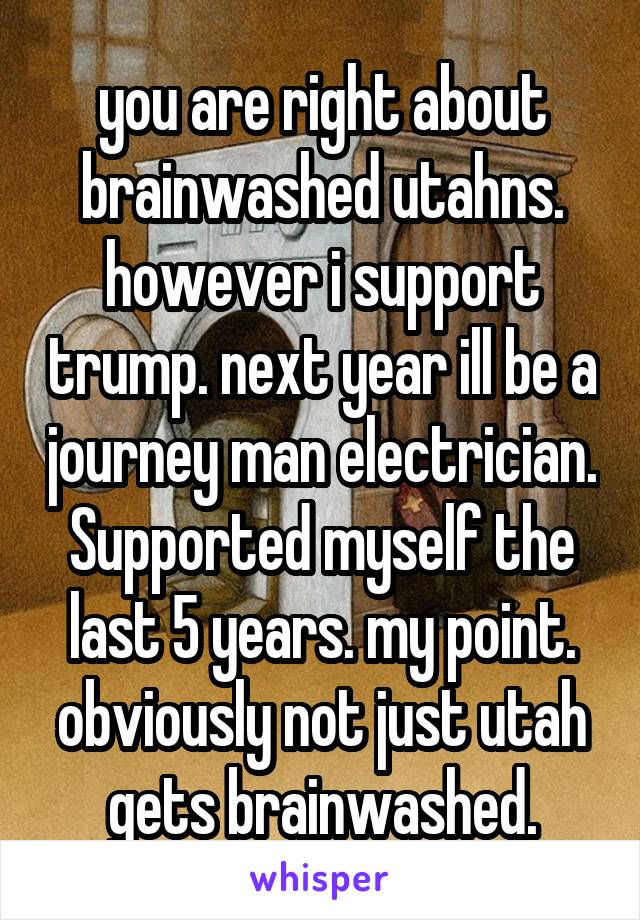 you are right about brainwashed utahns. however i support trump. next year ill be a journey man electrician. Supported myself the last 5 years. my point. obviously not just utah gets brainwashed.