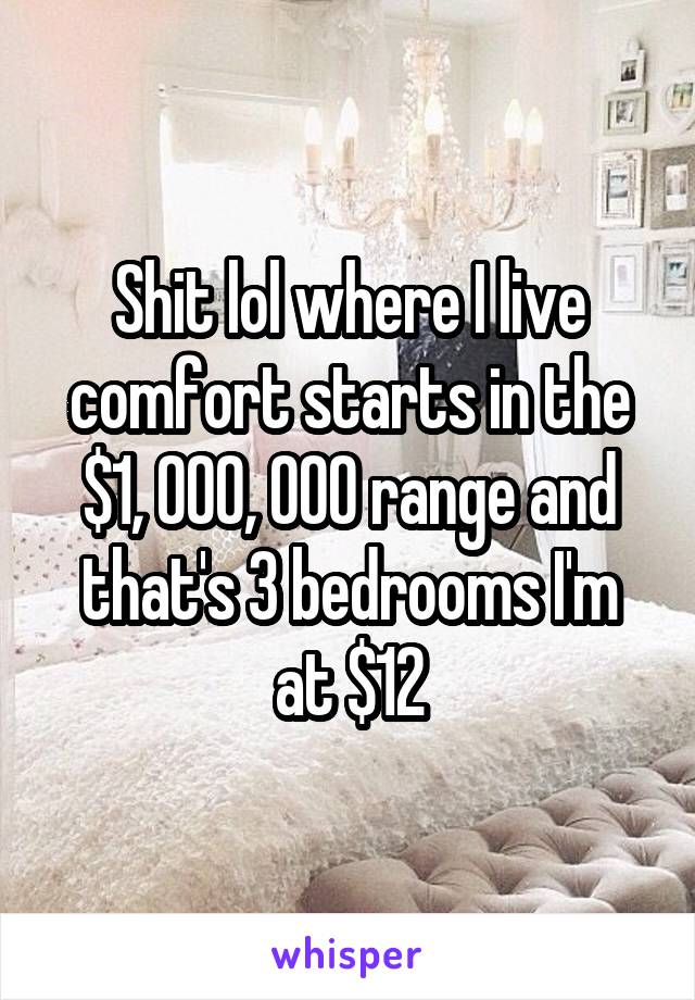 Shit lol where I live comfort starts in the $1, 000, 000 range and that's 3 bedrooms I'm at $12