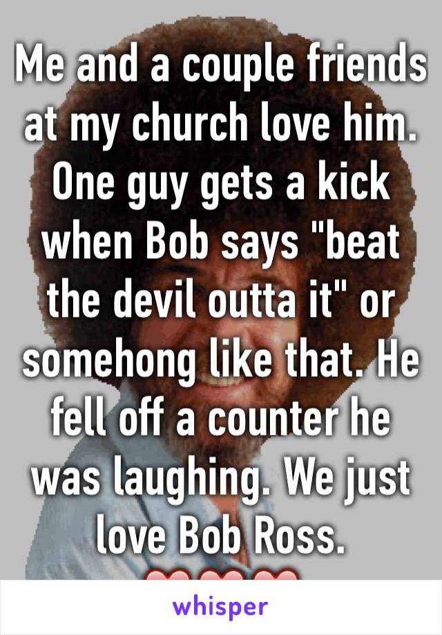 Me and a couple friends at my church love him. One guy gets a kick when Bob says "beat the devil outta it" or somehong like that. He fell off a counter he was laughing. We just love Bob Ross. ❤️❤️❤️