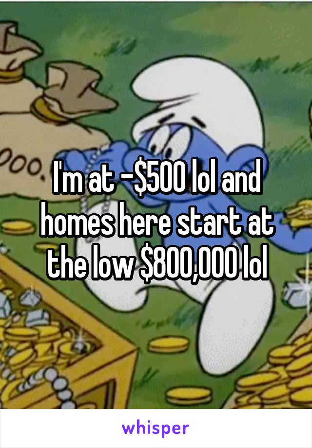 I'm at -$500 lol and homes here start at the low $800,000 lol