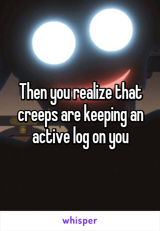 Then you realize that creeps are keeping an active log on you