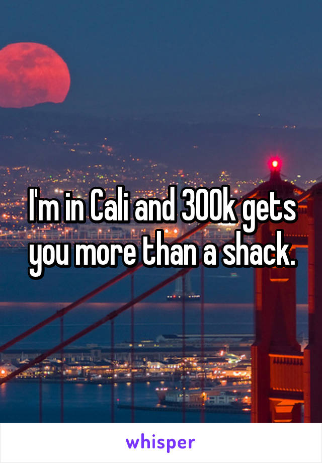 I'm in Cali and 300k gets you more than a shack.