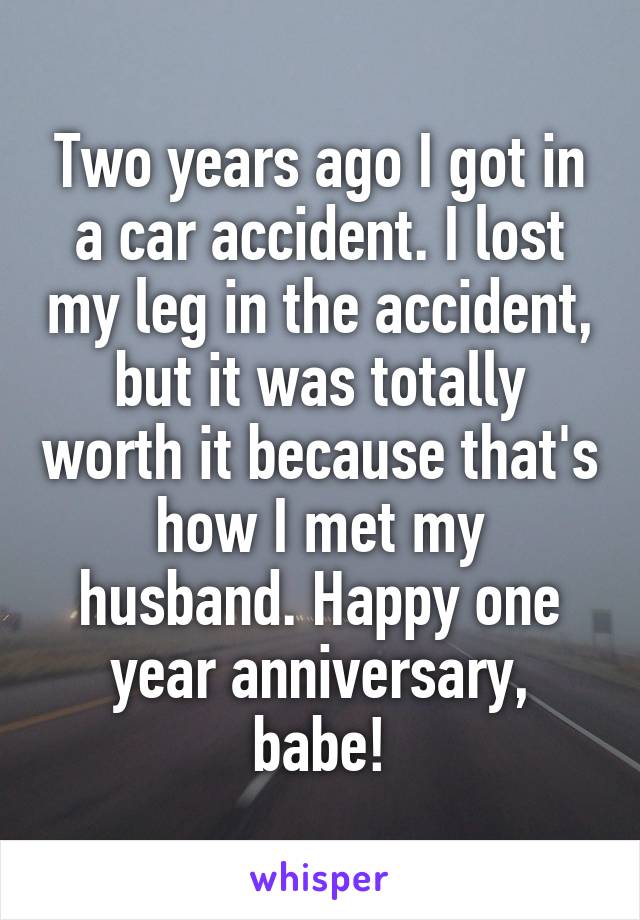Two years ago I got in a car accident. I lost my leg in the accident, but it was totally worth it because that's how I met my husband. Happy one year anniversary, babe!