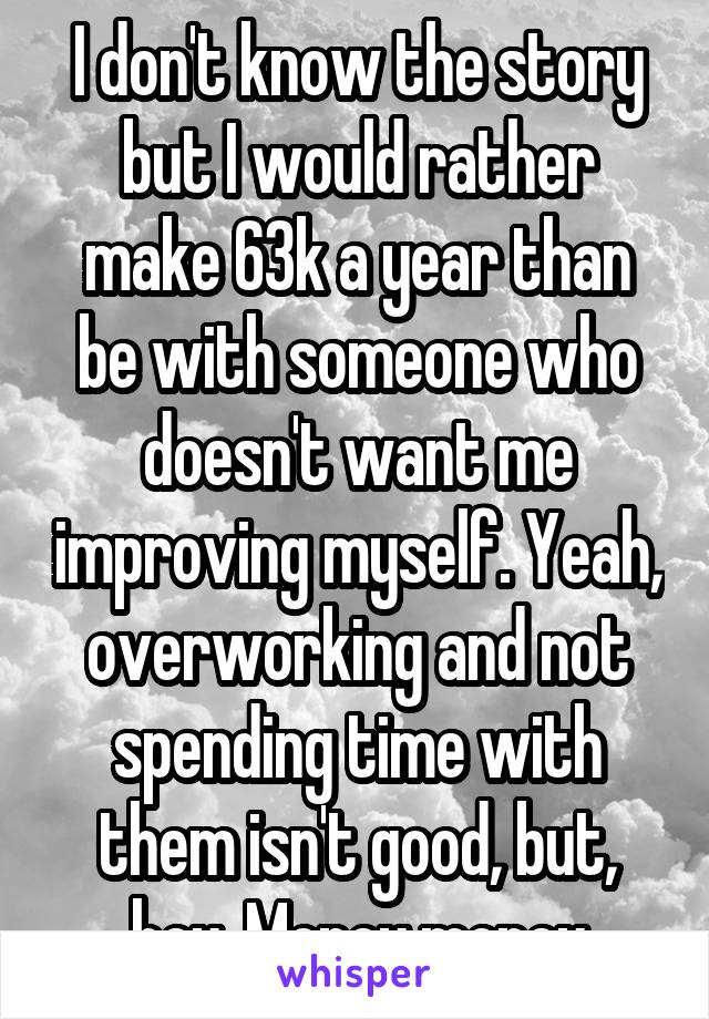 I don't know the story but I would rather make 63k a year than be with someone who doesn't want me improving myself. Yeah, overworking and not spending time with them isn't good, but, hey. Money money