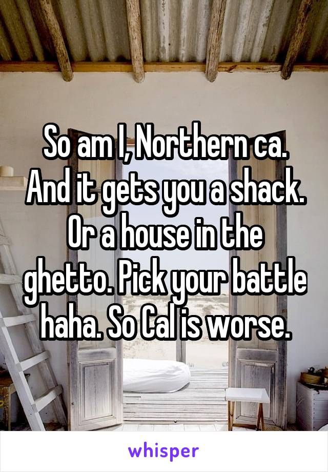 So am I, Northern ca. And it gets you a shack. Or a house in the ghetto. Pick your battle haha. So Cal is worse.