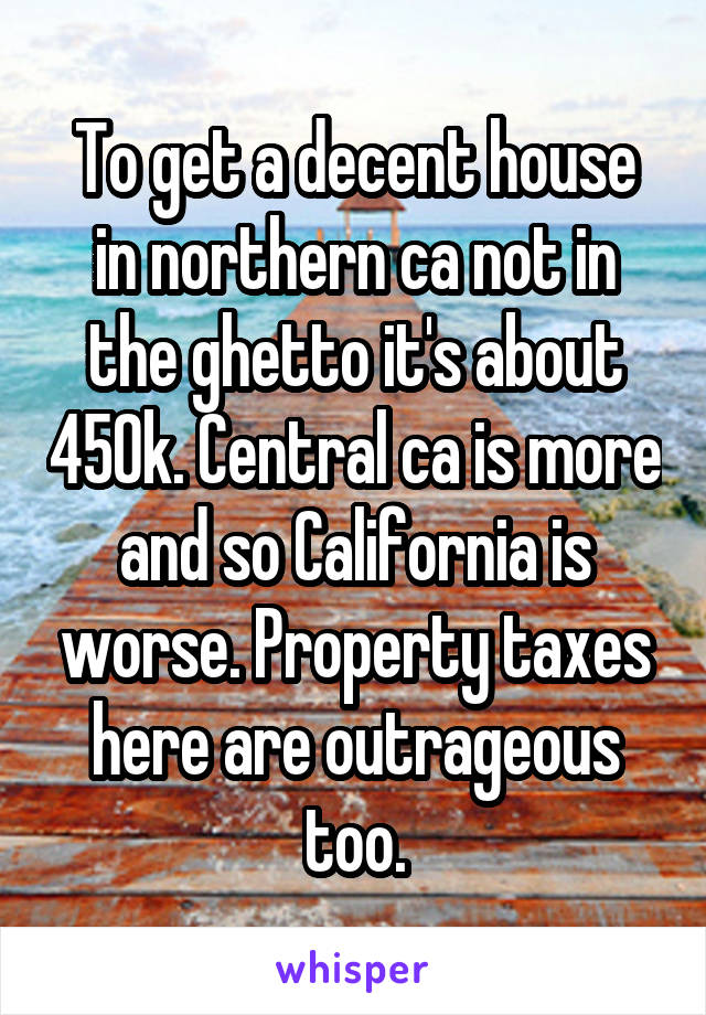 To get a decent house in northern ca not in the ghetto it's about 450k. Central ca is more and so California is worse. Property taxes here are outrageous too.