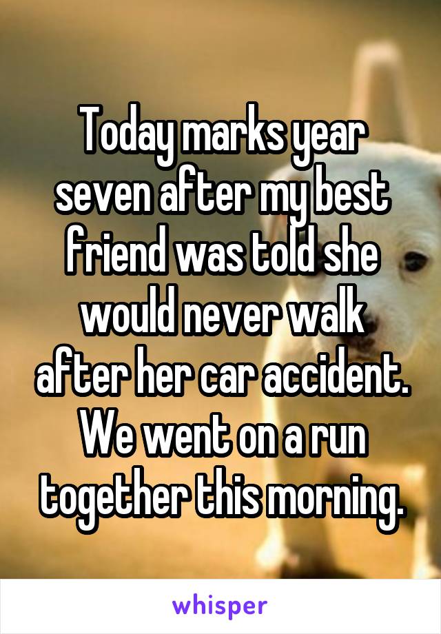 Today marks year seven after my best friend was told she would never walk after her car accident. We went on a run together this morning.
