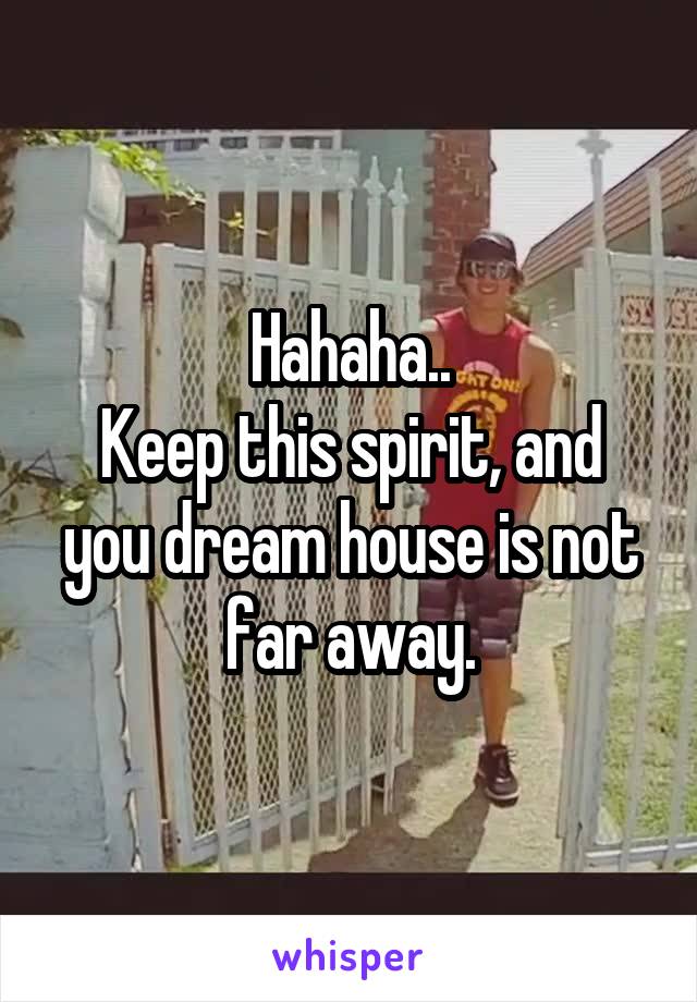 Hahaha..
Keep this spirit, and you dream house is not far away.