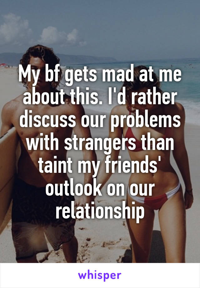 My bf gets mad at me about this. I'd rather discuss our problems with strangers than taint my friends' outlook on our relationship