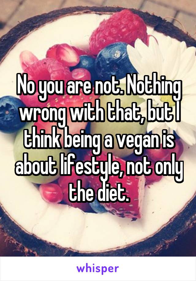 No you are not. Nothing wrong with that, but I think being a vegan is about lifestyle, not only the diet.