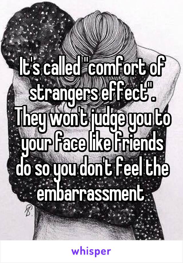 It's called "comfort of strangers effect". They won't judge you to your face like friends do so you don't feel the embarrassment 