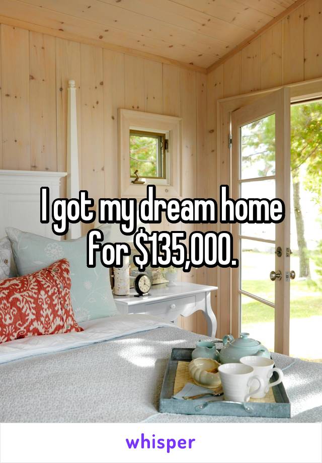 I got my dream home for $135,000.