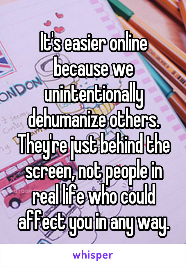 It's easier online because we unintentionally dehumanize others. They're just behind the screen, not people in real life who could affect you in any way.