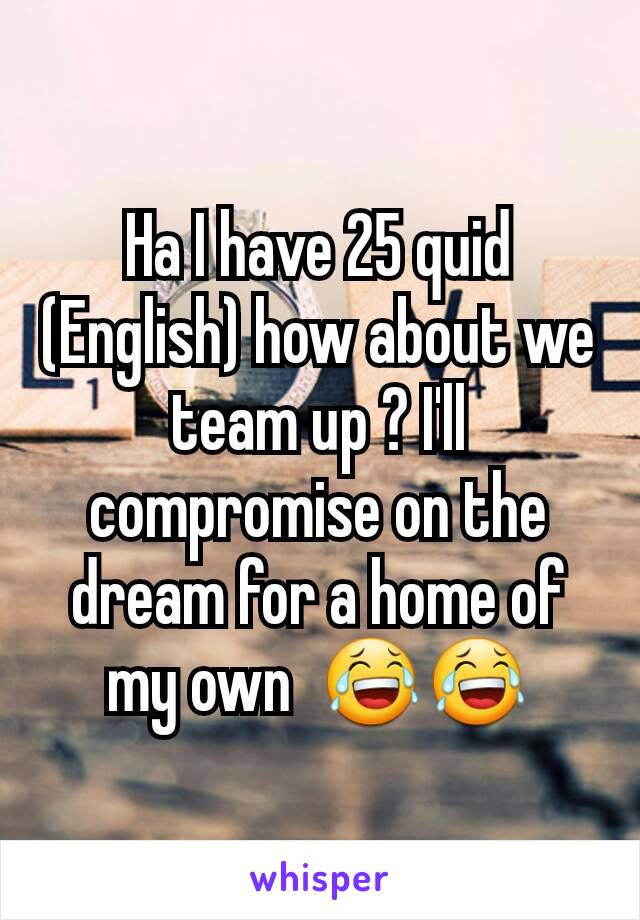 Ha I have 25 quid (English) how about we team up ? I'll compromise on the dream for a home of my own  😂😂