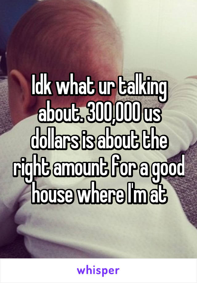 Idk what ur talking about. 300,000 us dollars is about the right amount for a good house where I'm at