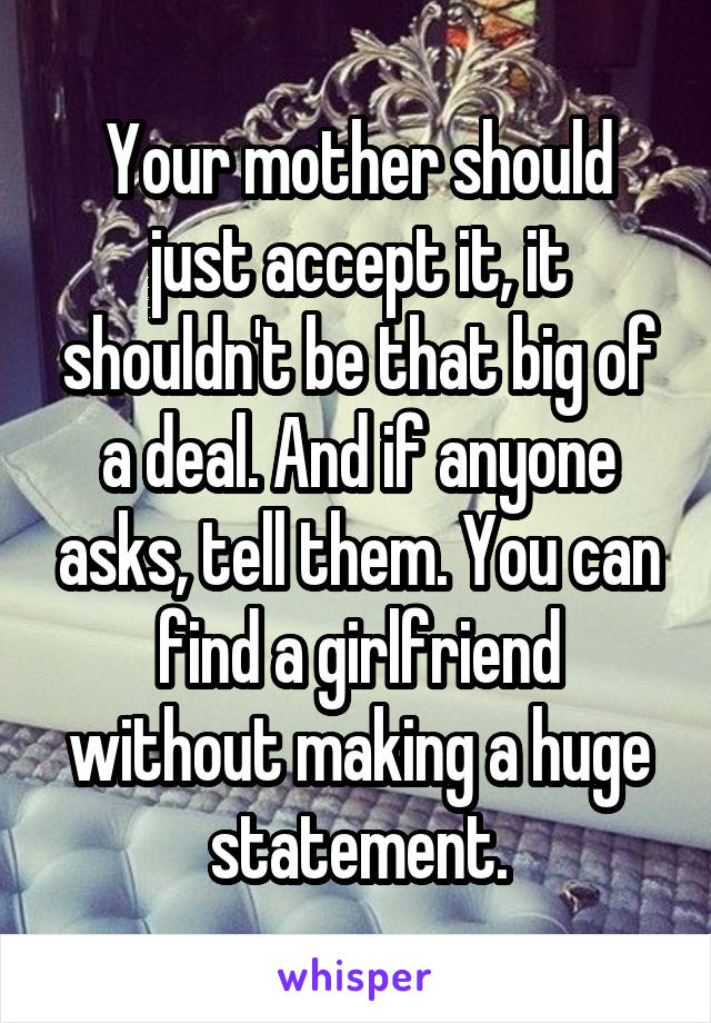 Your mother should just accept it, it shouldn't be that big of a deal. And if anyone asks, tell them. You can find a girlfriend without making a huge statement.