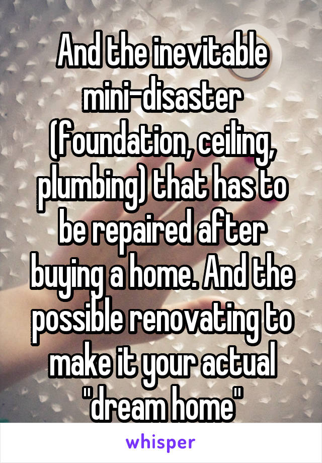 And the inevitable mini-disaster (foundation, ceiling, plumbing) that has to be repaired after buying a home. And the possible renovating to make it your actual "dream home"