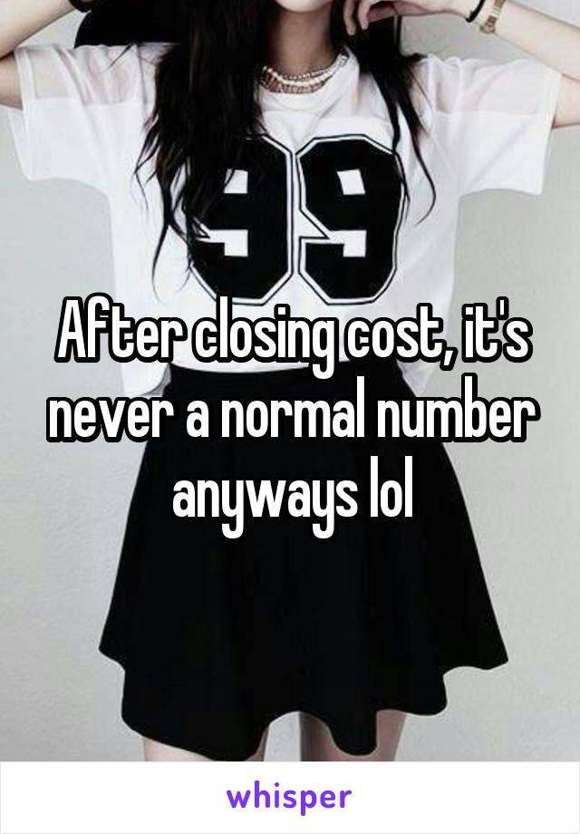 After closing cost, it's never a normal number anyways lol