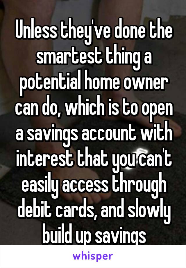 Unless they've done the smartest thing a potential home owner can do, which is to open a savings account with interest that you can't easily access through debit cards, and slowly build up savings