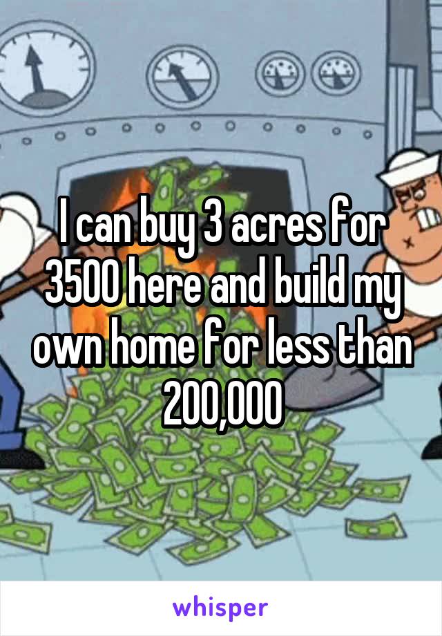 I can buy 3 acres for 3500 here and build my own home for less than 200,000