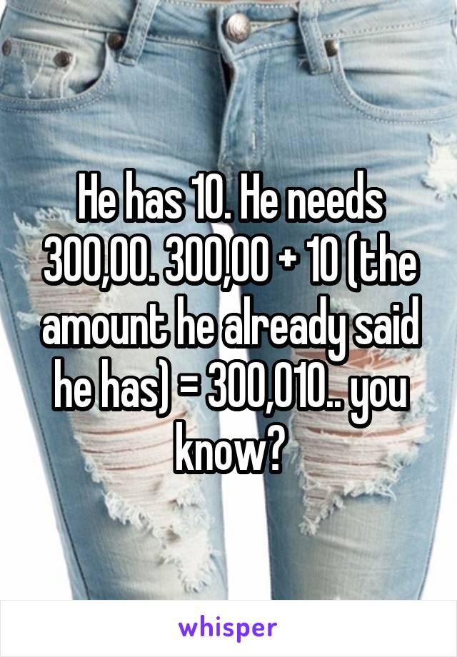 He has 10. He needs 300,00. 300,00 + 10 (the amount he already said he has) = 300,010.. you know?