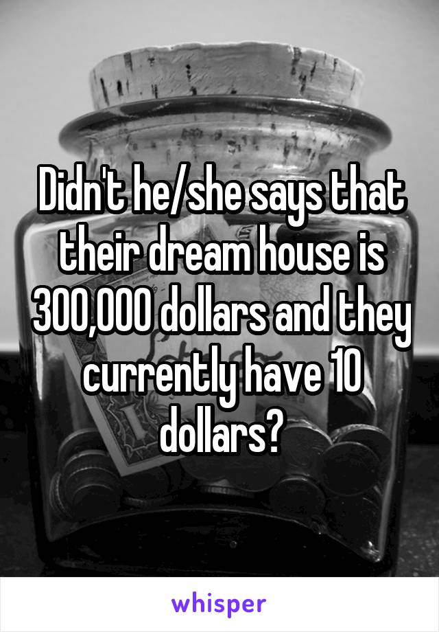 Didn't he/she says that their dream house is 300,000 dollars and they currently have 10 dollars?