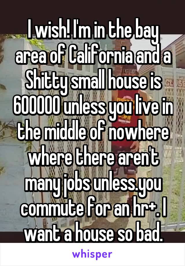 I wish! I'm in the bay area of California and a Shitty small house is 600000 unless you live in the middle of nowhere where there aren't many jobs unless.you commute for an hr+. I want a house so bad.