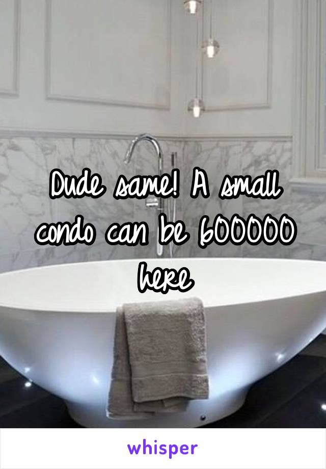 Dude same! A small condo can be 600000 here