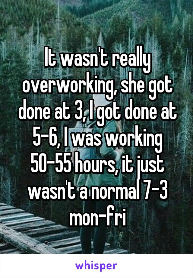 It wasn't really overworking, she got done at 3, I got done at 5-6, I was working 50-55 hours, it just wasn't a normal 7-3 mon-fri