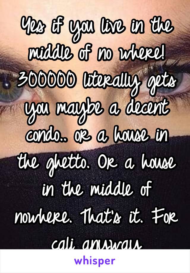 Yes if you live in the middle of no where! 300000 literally gets you maybe a decent condo.. or a house in the ghetto. Or a house in the middle of nowhere. That's it. For cali anyway