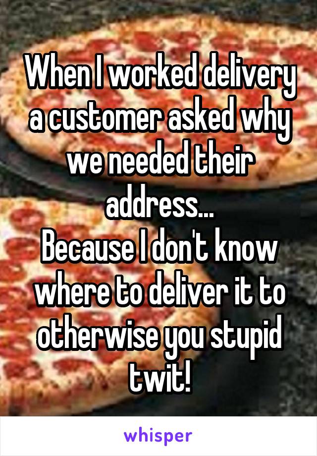 When I worked delivery a customer asked why we needed their address...
Because I don't know where to deliver it to otherwise you stupid twit!