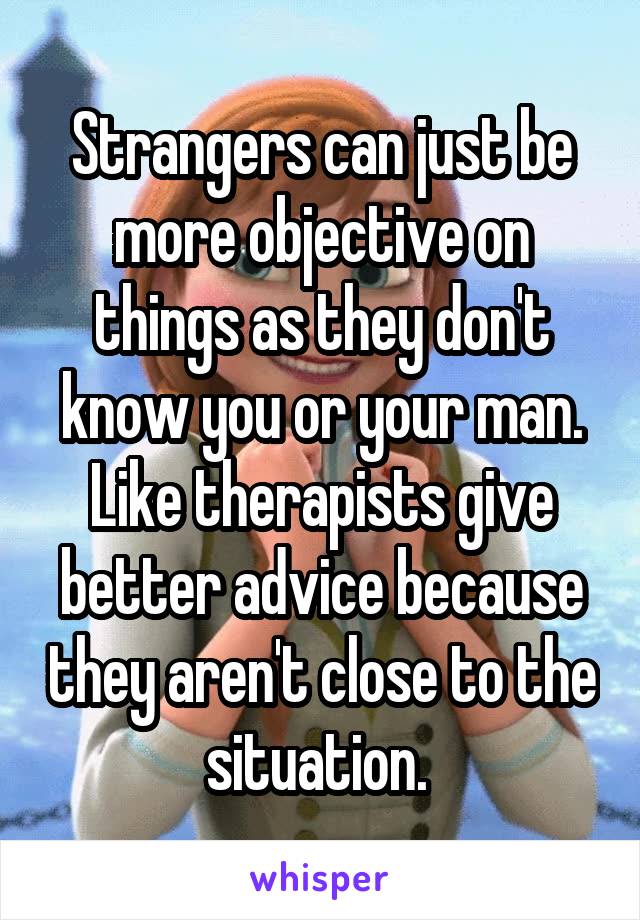 Strangers can just be more objective on things as they don't know you or your man. Like therapists give better advice because they aren't close to the situation. 