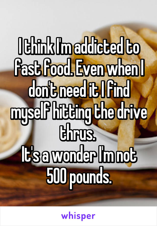 I think I'm addicted to fast food. Even when I don't need it I find myself hitting the drive thrus. 
It's a wonder I'm not 500 pounds.