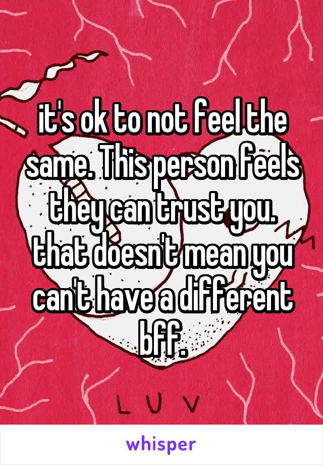 it's ok to not feel the same. This person feels they can trust you. that doesn't mean you can't have a different bff.