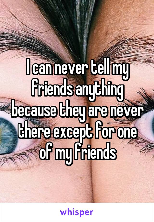 I can never tell my friends anything because they are never there except for one of my friends