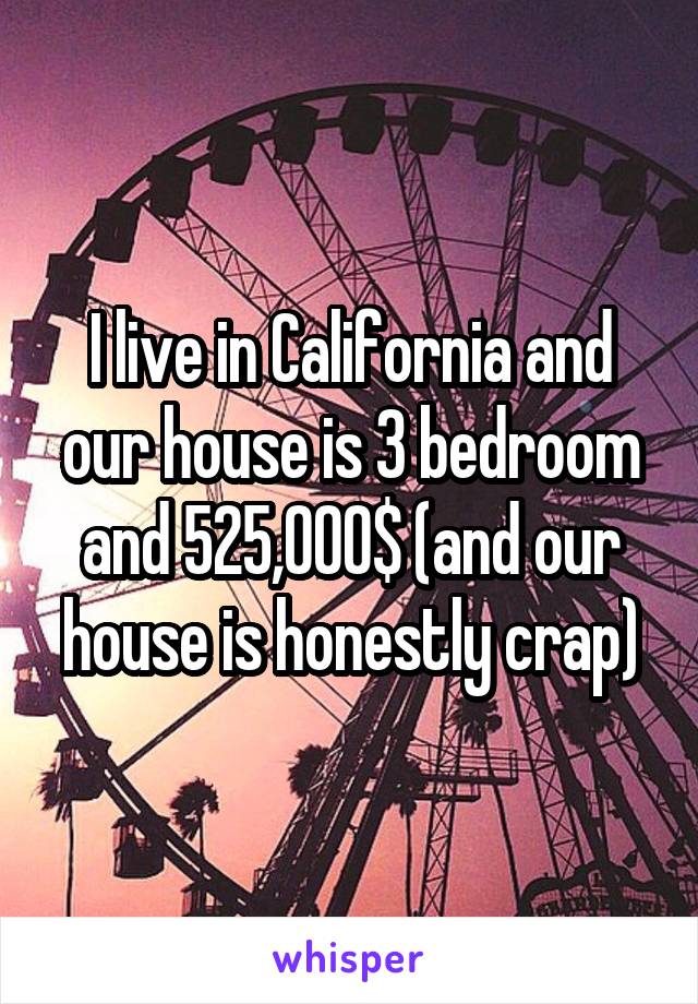 I live in California and our house is 3 bedroom and 525,000$ (and our house is honestly crap)