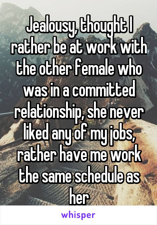 Jealousy, thought I rather be at work with the other female who was in a committed relationship, she never liked any of my jobs, rather have me work the same schedule as her