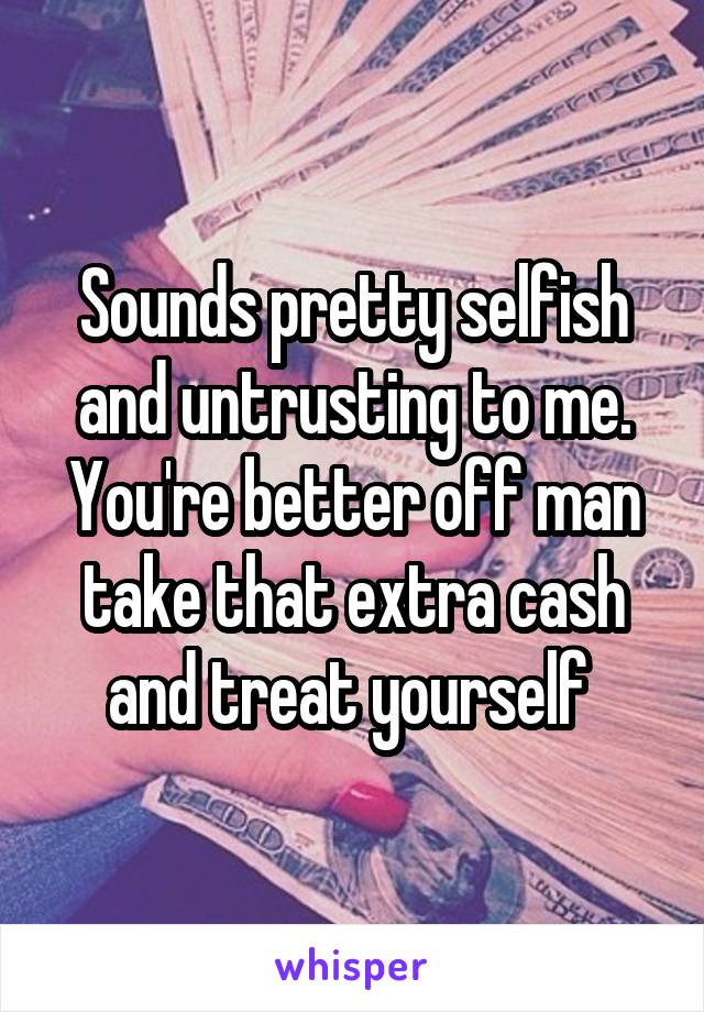 Sounds pretty selfish and untrusting to me. You're better off man take that extra cash and treat yourself 