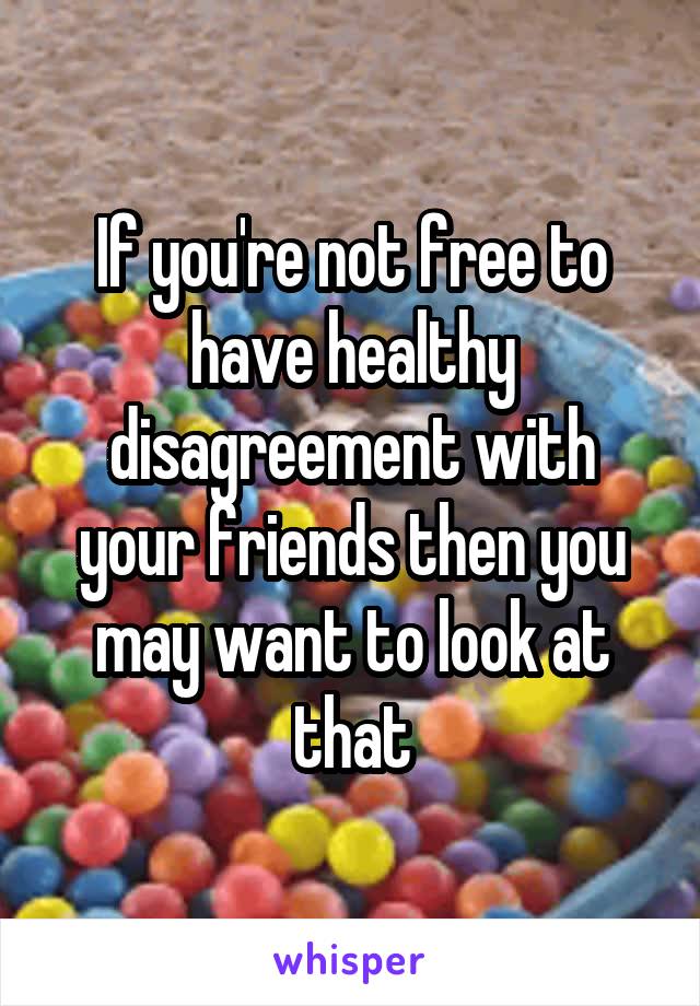 If you're not free to have healthy disagreement with your friends then you may want to look at that