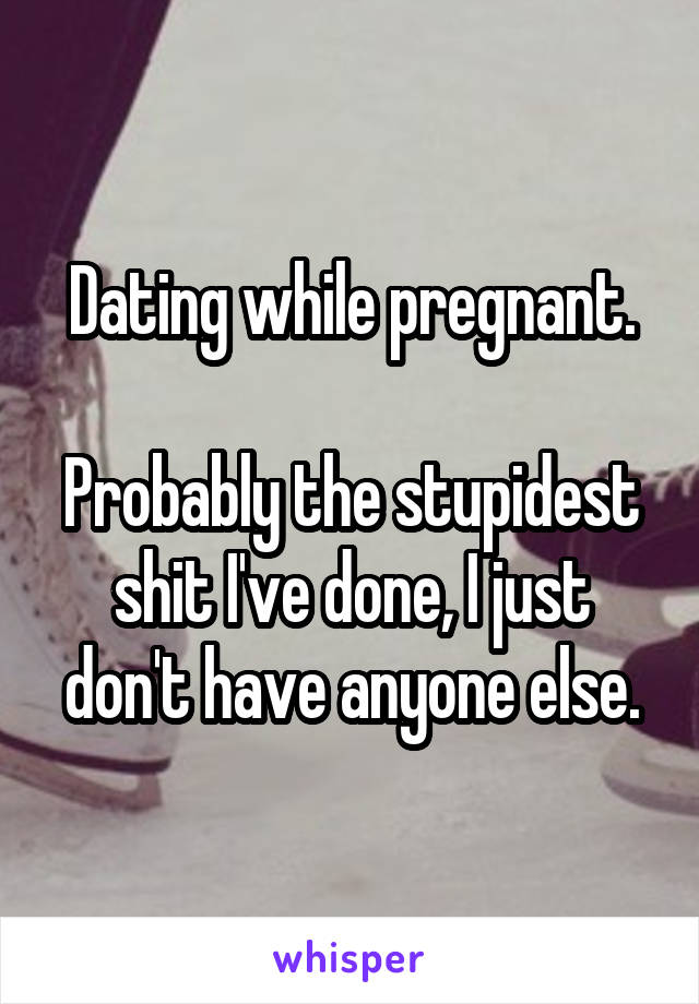 Dating while pregnant.

Probably the stupidest shit I've done, I just don't have anyone else.