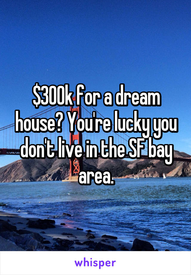 $300k for a dream house? You're lucky you don't live in the SF bay area.